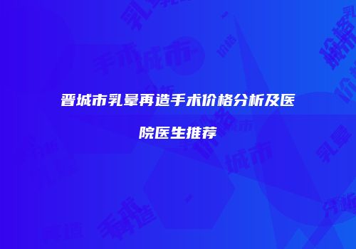 晋城市乳晕再造手术价格分析及医院医生推荐