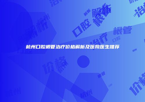 杭州口腔根管治疗价格解析及医院医生推荐