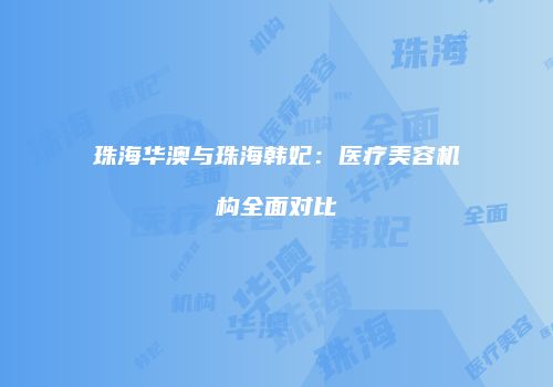 珠海华澳与珠海韩妃：医疗美容机构全面对比