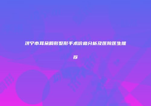 济宁市耳朵畸形整形手术价格分析及医院医生推荐