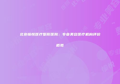 北京愉悦医疗整形医院：专业美容医疗机构评价概览
