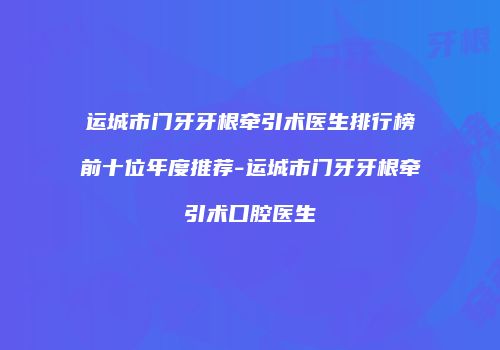 运城市门牙牙根牵引术医生排行榜前十位年度推荐-运城市门牙牙根牵引术口腔医生