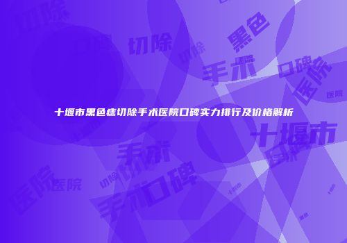 十堰市黑色痣切除手术医院口碑实力排行及价格解析