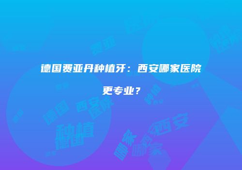 德国费亚丹种植牙：西安哪家医院更专业？