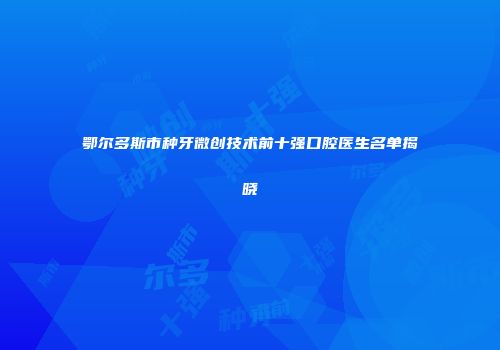 鄂尔多斯市种牙微创技术前十强口腔医生名单揭晓