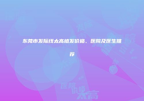 东莞市发际线太高植发价格、医院及医生推荐