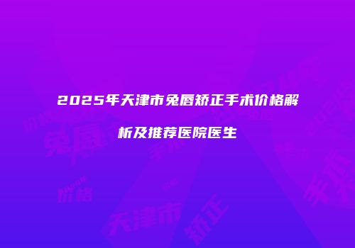 2025年天津市兔唇矫正手术价格解析及推荐医院医生