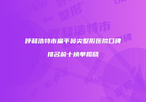 呼和浩特市扁平鼻尖整形医院口碑排名前十榜单揭晓