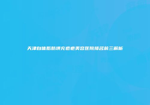 天津自体脂肪填充痘疤美容医院排名前三解析