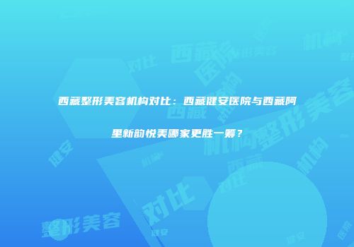 西藏整形美容机构对比：西藏健安医院与西藏阿里新韵悦美哪家更胜一筹？