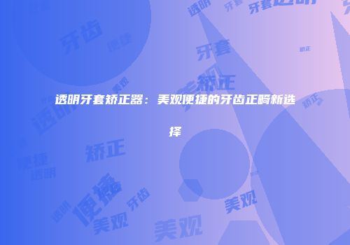 透明牙套矫正器：美观便捷的牙齿正畸新选择