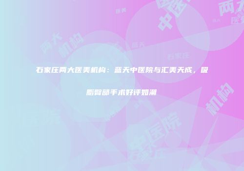 石家庄两大医美机构：蓝天中医院与汇美天成，吸脂臀部手术好评如潮