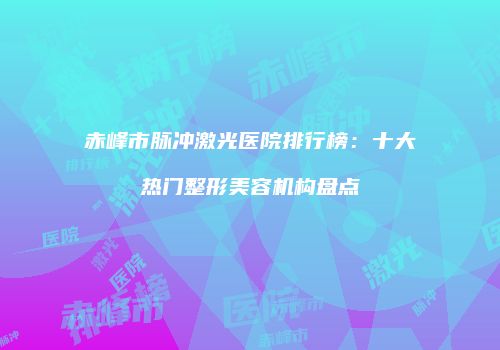 赤峰市脉冲激光医院排行榜：十大热门整形美容机构盘点