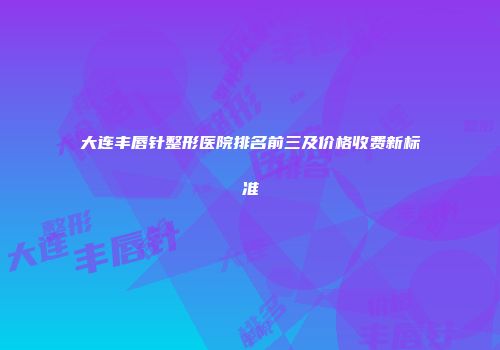 大连丰唇针整形医院排名前三及价格收费新标准