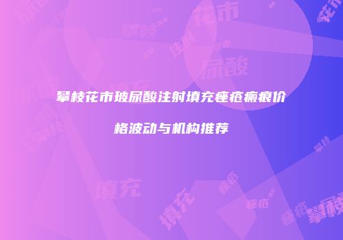 攀枝花市玻尿酸注射填充痤疮瘢痕价格波动与机构推荐