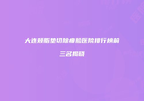 大连颊脂垫切除瘦脸医院排行榜前三名揭晓