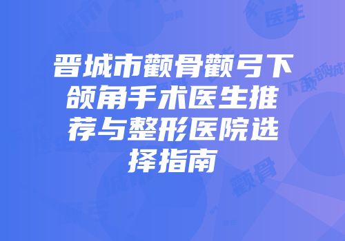 晋城市颧骨颧弓下颌角手术医生推荐与整形医院选择指南