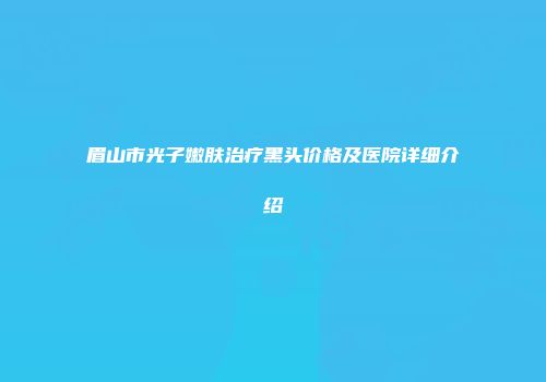眉山市光子嫩肤治疗黑头价格及医院详细介绍