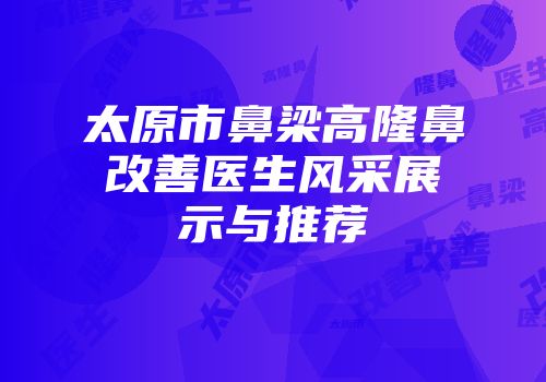 太原市鼻梁高隆鼻改善医生风采展示与推荐