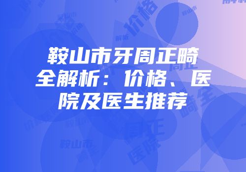 鞍山市牙周正畸全解析：价格、医院及医生推荐