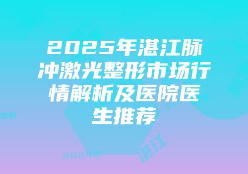 2025年湛江脉冲激光整形市场行情解析及医院医生推荐