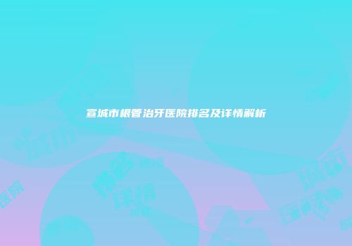 宣城市根管治牙医院排名及详情解析