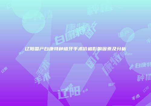 辽阳国产白康特种植牙手术价格影响因素及分析