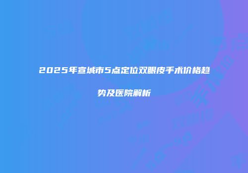2025年宣城市5点定位双眼皮手术价格趋势及医院解析