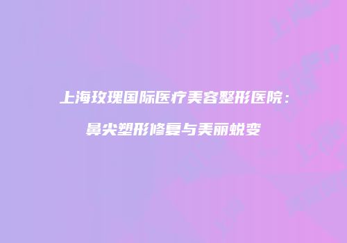 上海玫瑰国际医疗美容整形医院：鼻尖塑形修复与美丽蜕变