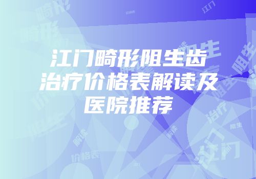 江门畸形阻生齿治疗价格表解读及医院推荐