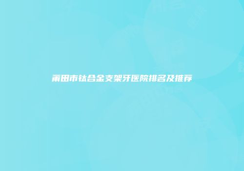 莆田市钛合金支架牙医院排名及推荐