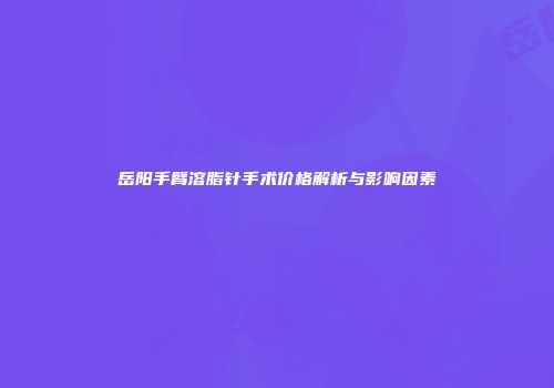 岳阳手臂溶脂针手术价格解析与影响因素