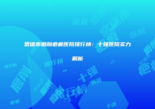 常德市磨削疤痕医院排行榜：十强医院实力解析