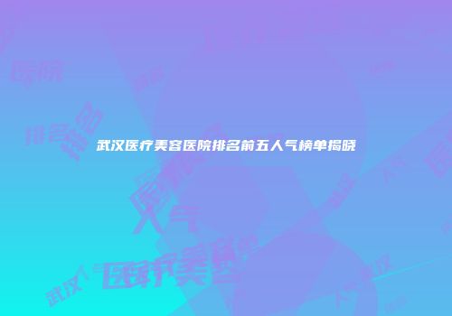 武汉医疗美容医院排名前五人气榜单揭晓