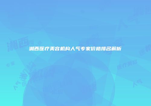 湘西医疗美容机构人气专家价格排名解析