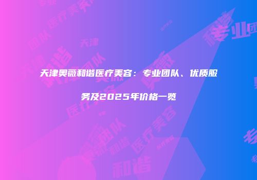 天津奥薇和谐医疗美容：专业团队、优质服务及2025年价格一览
