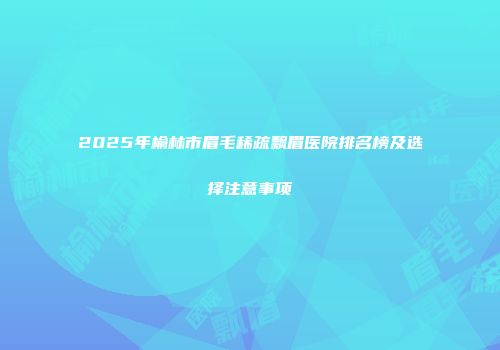 2025年榆林市眉毛稀疏飘眉医院排名榜及选择注意事项