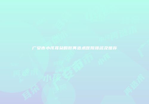 广安市小孩耳朵畸形再造术医院排名及推荐