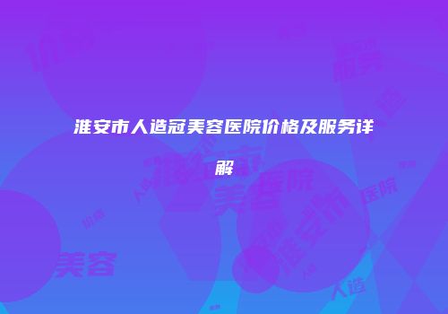 淮安市人造冠美容医院价格及服务详解