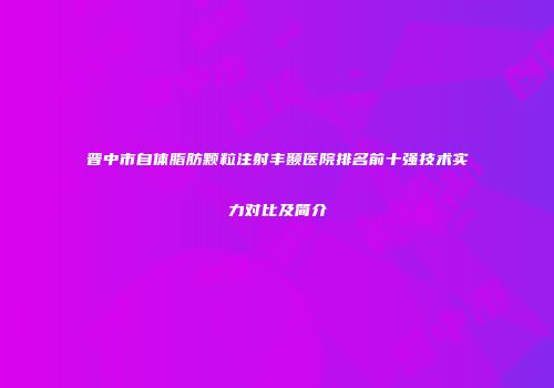 晋中市自体脂肪颗粒注射丰颞医院排名前十强技术实力对比及简介