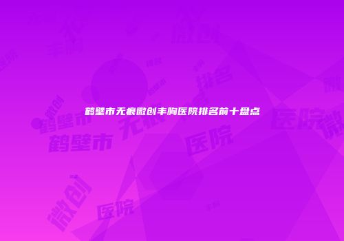 鹤壁市无痕微创丰胸医院排名前十盘点