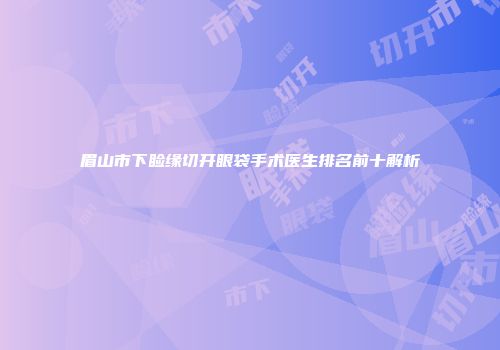 眉山市下睑缘切开眼袋手术医生排名前十解析