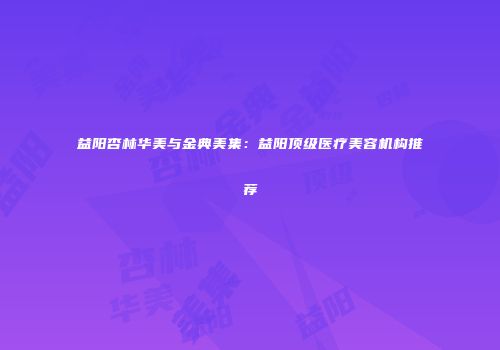 益阳杏林华美与金典美集：益阳顶级医疗美容机构推荐