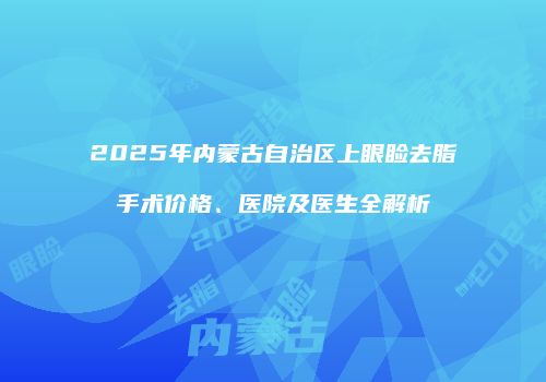 2025年内蒙古自治区上眼睑去脂手术价格、医院及医生全解析