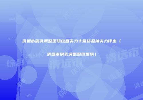 清远市副乳调整医院综合实力十强排名榜实力评出（清远市副乳调整整形医院）