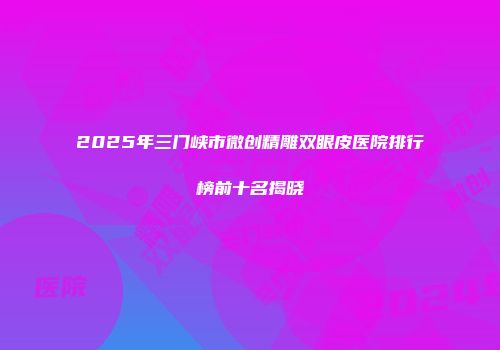 2025年三门峡市微创精雕双眼皮医院排行榜前十名揭晓