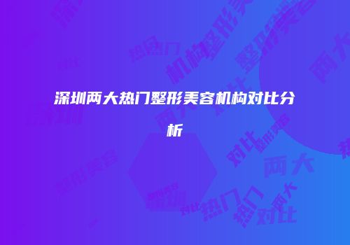 深圳两大热门整形美容机构对比分析