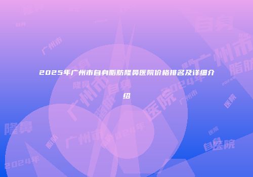 2025年广州市自身脂肪隆鼻医院价格排名及详细介绍