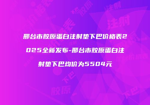 邢台市胶原蛋白注射垫下巴价格表2025全新发布-邢台市胶原蛋白注射垫下巴均价为5504元