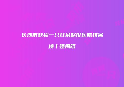 长沙市缺损一只耳朵整形医院排名榜十强揭晓
